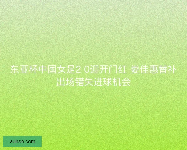 东亚杯中国女足2 0迎开门红 娄佳惠替补出场错失进球机会