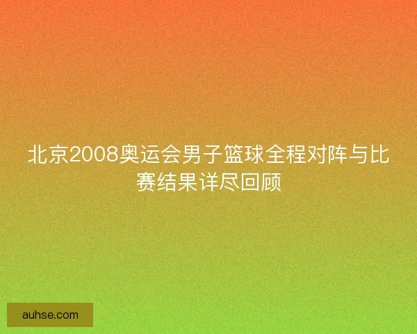 北京2008奥运会男子篮球全程对阵与比赛结果详尽回顾