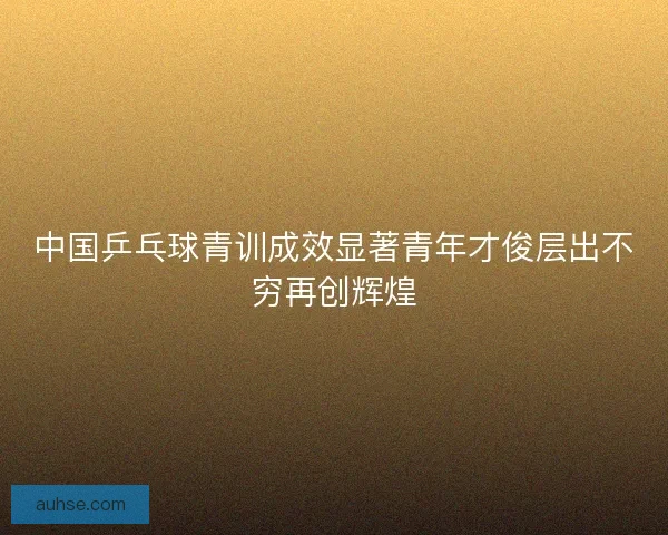 中国乒乓球青训成效显著青年才俊层出不穷再创辉煌