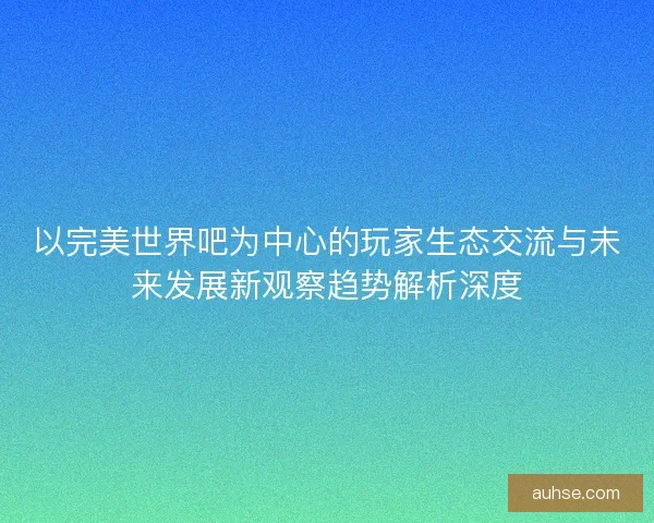 以完美世界吧为中心的玩家生态交流与未来发展新观察趋势解析深度