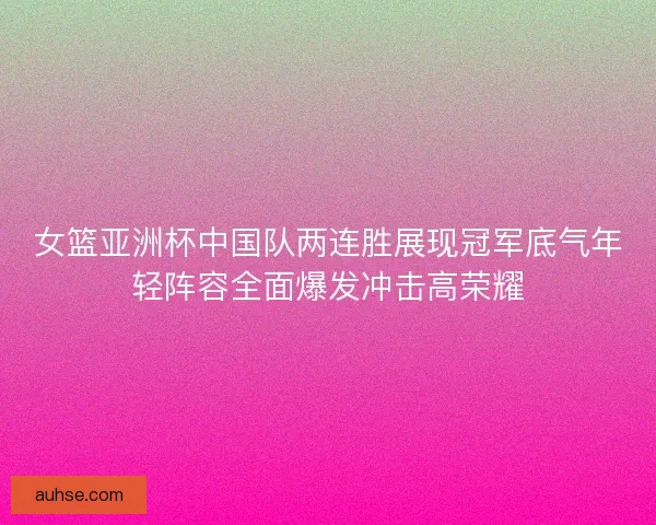女篮亚洲杯中国队两连胜展现冠军底气年轻阵容全面爆发冲击高荣耀