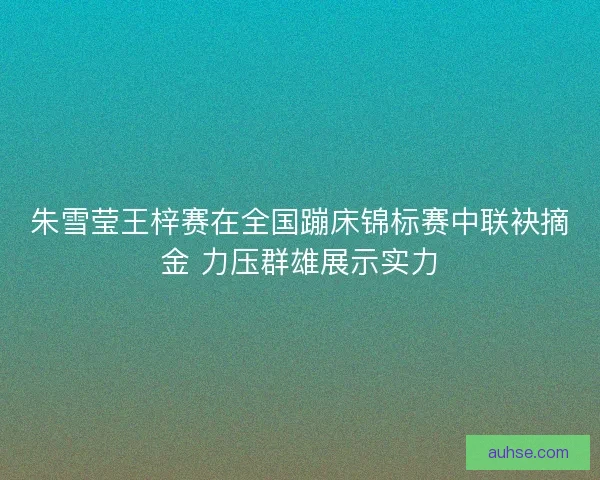 朱雪莹王梓赛在全国蹦床锦标赛中联袂摘金 力压群雄展示实力
