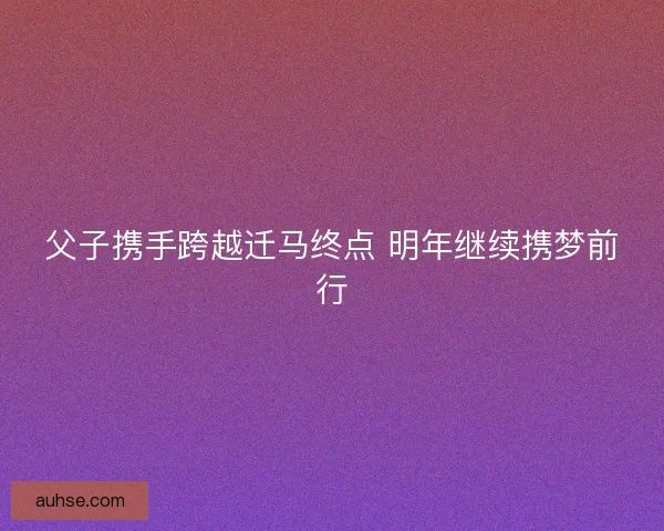 父子携手跨越迁马终点 明年继续携梦前行