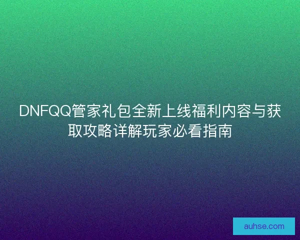 DNFQQ管家礼包全新上线福利内容与获取攻略详解玩家必看指南